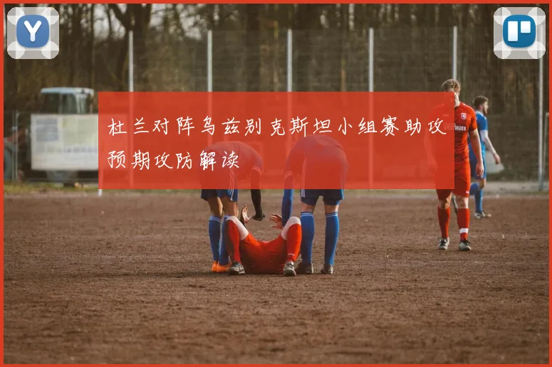 杜兰对阵乌兹别克斯坦小组赛助攻预期攻防解读