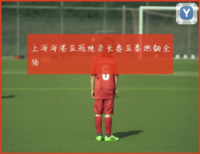 上海海港亚冠绝杀长春亚泰燃翻全场