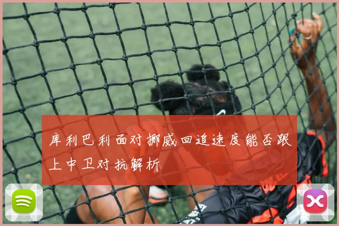库利巴利面对挪威回追速度能否跟上中卫对抗解析