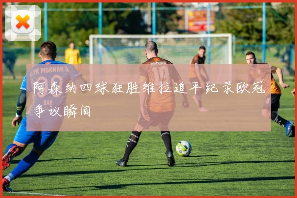 阿森纳四球狂胜维拉追平纪录欧冠争议瞬间