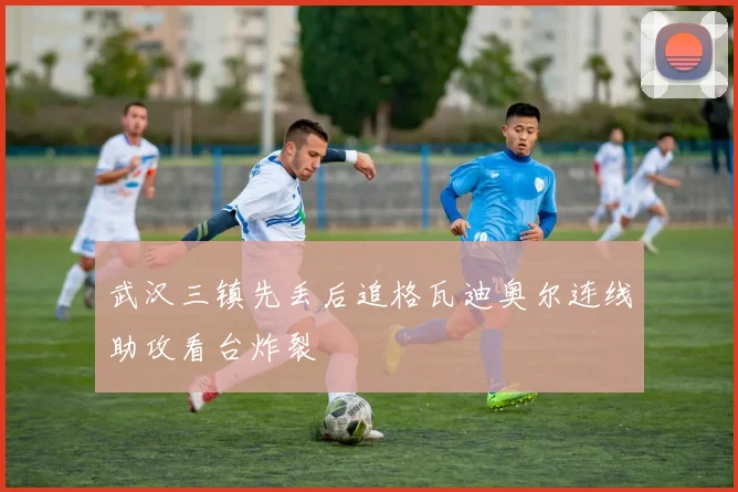 武汉三镇先丢后追格瓦迪奥尔连线助攻看台炸裂