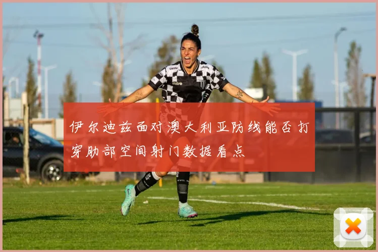 伊尔迪兹面对澳大利亚防线能否打穿肋部空间射门数据看点