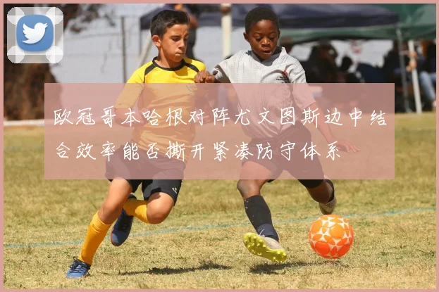 欧冠哥本哈根对阵尤文图斯边中结合效率能否撕开紧凑防守体系