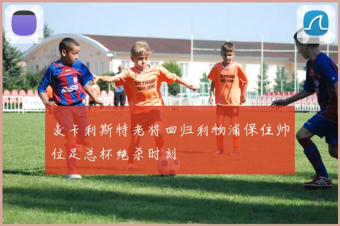 麦卡利斯特老将回归利物浦保住帅位足总杯绝杀时刻