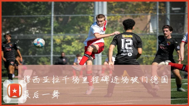 穆西亚拉千场里程碑连场破门德国最后一舞