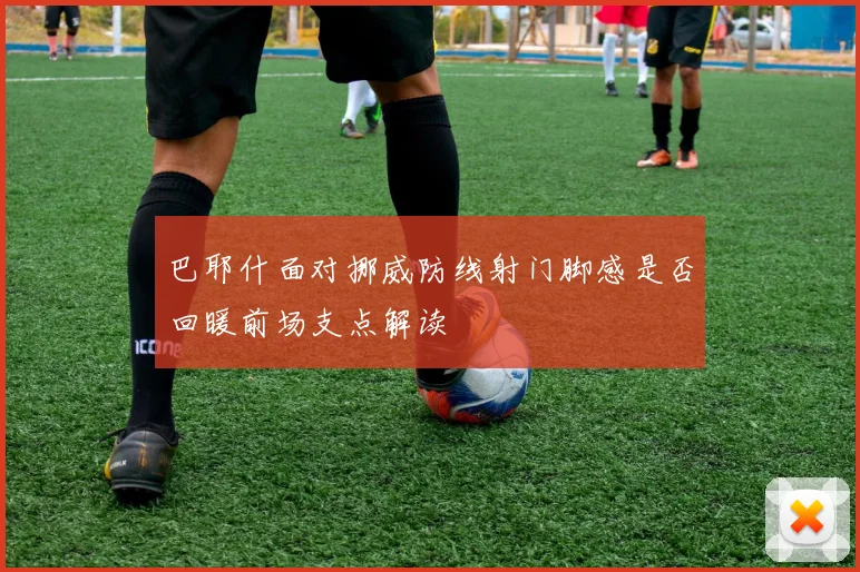 巴耶什面对挪威防线射门脚感是否回暖前场支点解读
