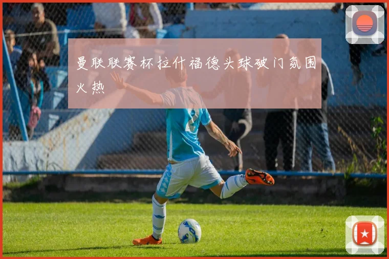 曼联联赛杯拉什福德头球破门氛围火热