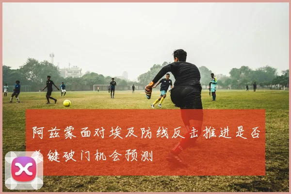 阿兹蒙面对埃及防线反击推进是否关键破门机会预测