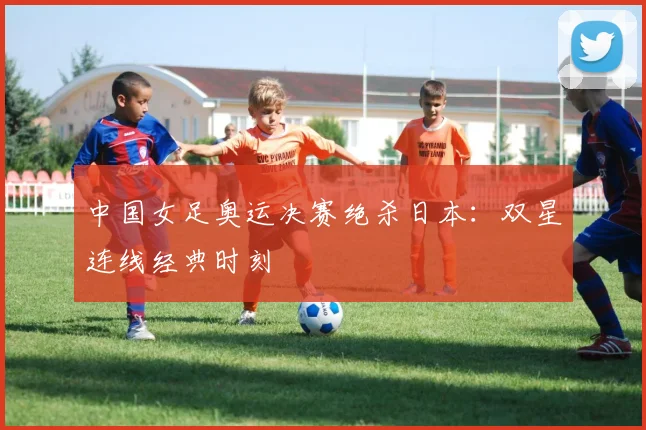 中国女足奥运决赛绝杀日本：双星连线经典时刻