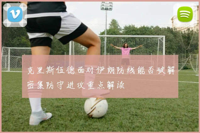 克里斯伍德面对伊朗防线能否破解密集防守进攻重点解读