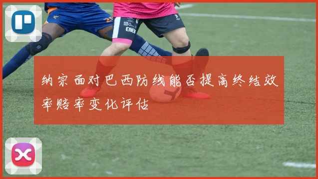 纳宗面对巴西防线能否提高终结效率赔率变化评估