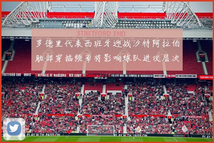 罗德里代表西班牙迎战沙特阿拉伯肋部穿插频率将影响球队进攻层次