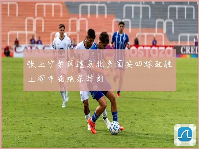 张玉宁禁区造点北京国安四球狂胜上海申花绝杀时刻