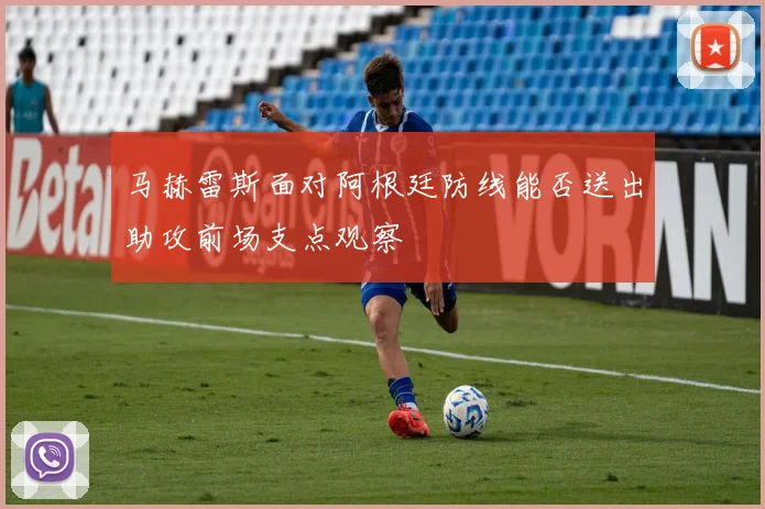 马赫雷斯面对阿根廷防线能否送出助攻前场支点观察