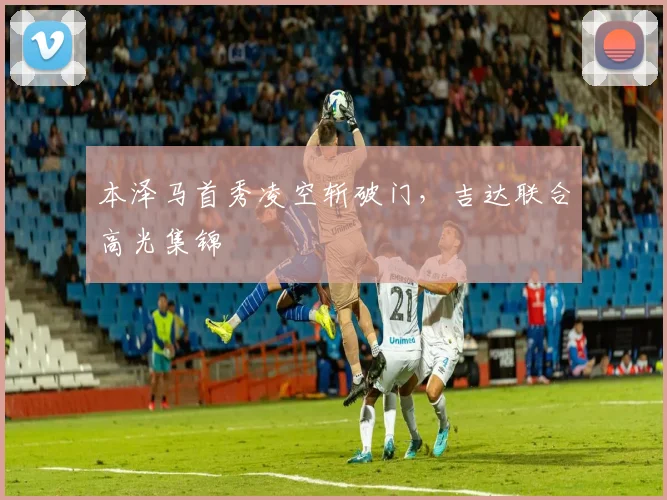 本泽马首秀凌空斩破门，吉达联合高光集锦