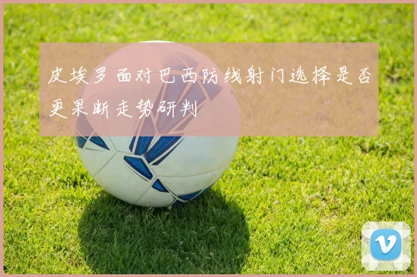 皮埃罗面对巴西防线射门选择是否更果断走势研判