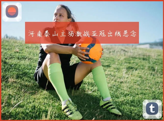 河南泰山主场激战亚冠出线悬念