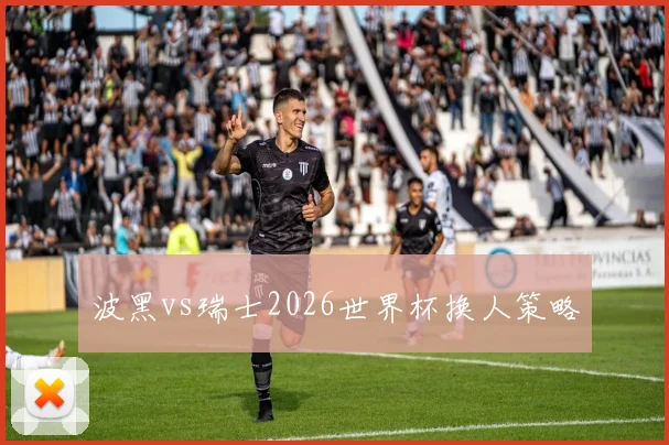 波黑vs瑞士2026世界杯换人策略