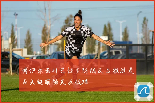 博伊尔面对巴拉圭防线反击推进是否关键前场支点梳理