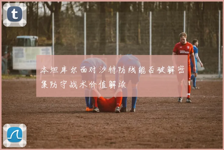 本坦库尔面对沙特防线能否破解密集防守战术价值解读