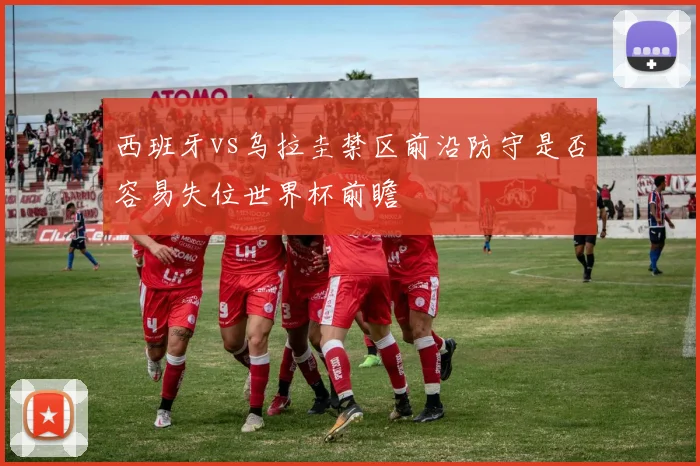 西班牙vs乌拉圭禁区前沿防守是否容易失位世界杯前瞻