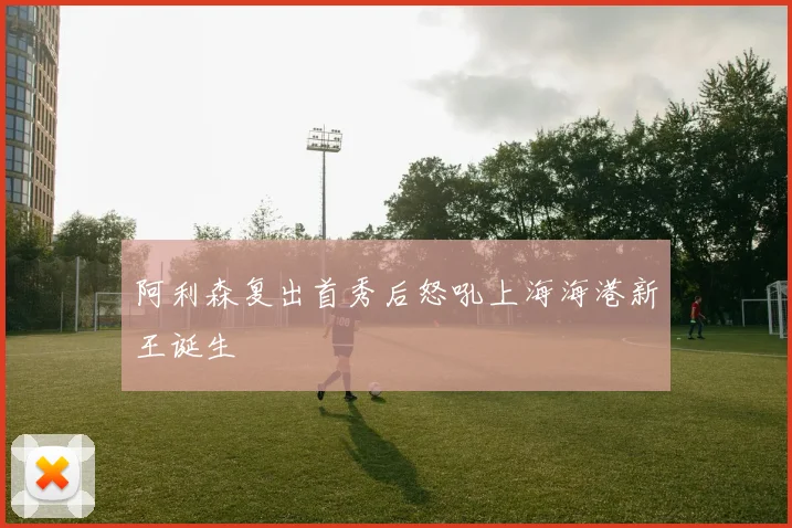 阿利森复出首秀后怒吼上海海港新王诞生