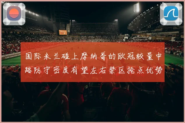 国际米兰碰上摩纳哥的欧冠较量中路防守密度有望左右禁区抢点优势