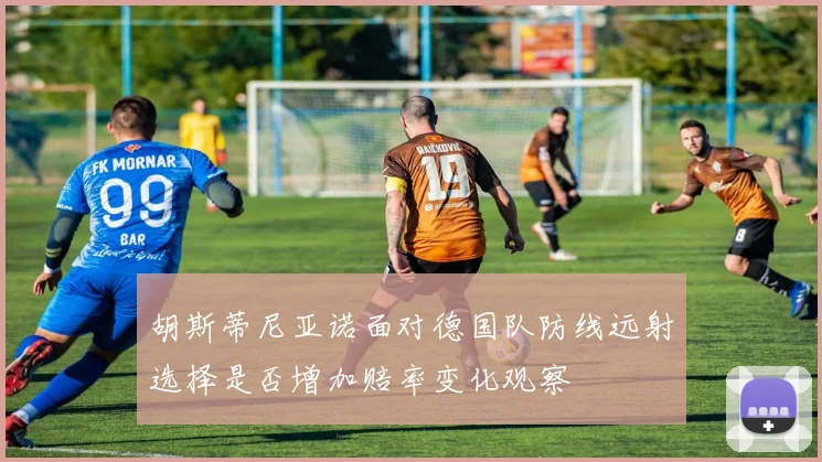 胡斯蒂尼亚诺面对德国队防线远射选择是否增加赔率变化观察