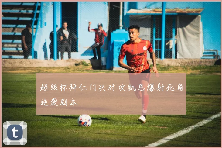 超级杯拜仁门兴对攻凯恩爆射死角逆袭剧本