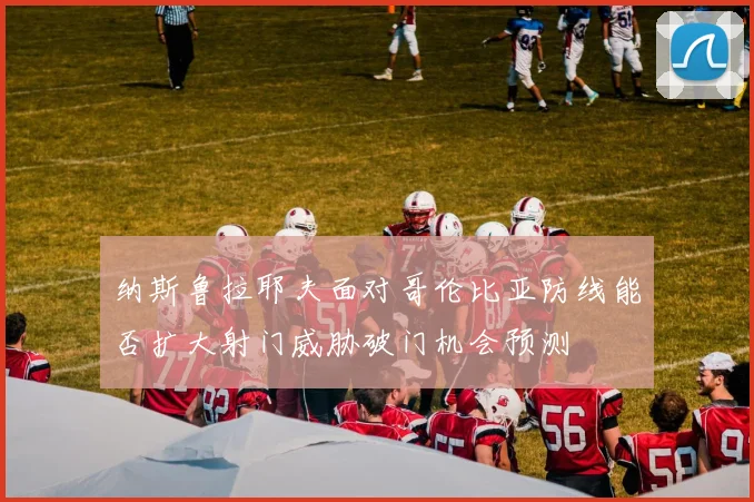 纳斯鲁拉耶夫面对哥伦比亚防线能否扩大射门威胁破门机会预测