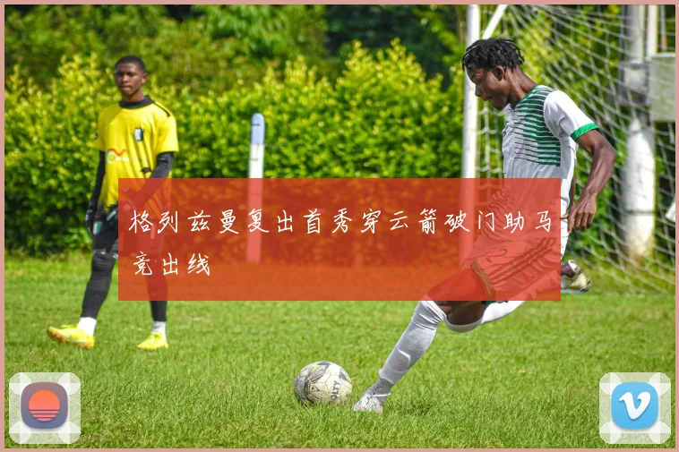 格列兹曼复出首秀穿云箭破门助马竞出线