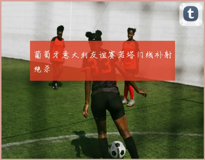 葡萄牙意大利友谊赛若塔门线补射绝杀
