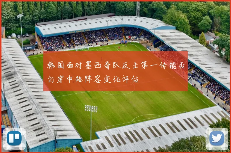 韩国面对墨西哥队反击第一传能否打穿中路阵容变化评估