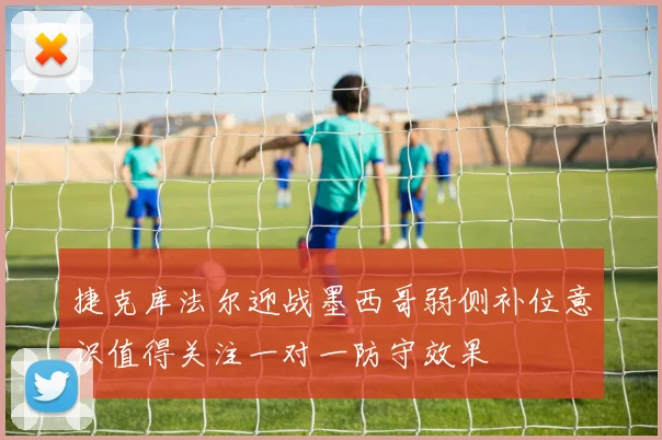 捷克库法尔迎战墨西哥弱侧补位意识值得关注一对一防守效果