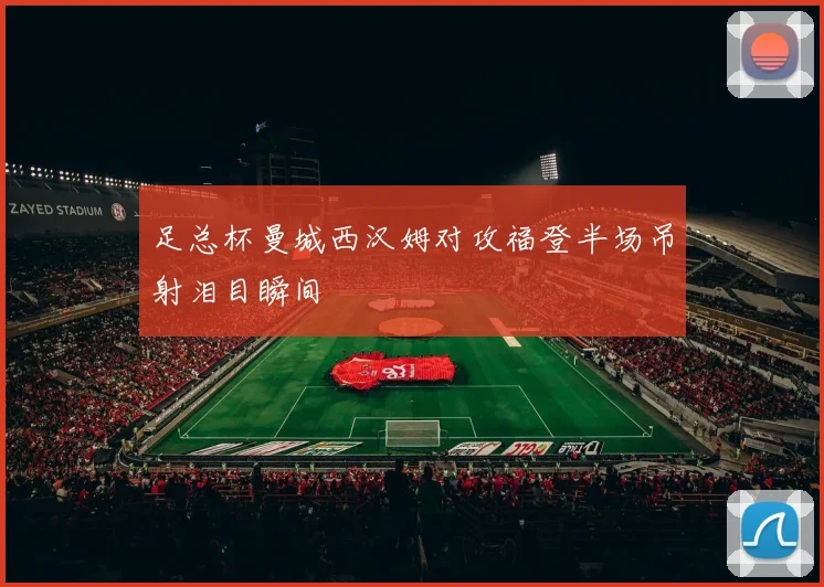 足总杯曼城西汉姆对攻福登半场吊射泪目瞬间