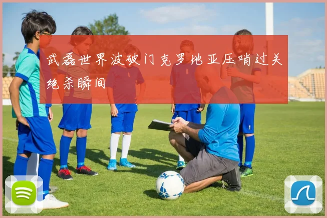 武磊世界波破门克罗地亚压哨过关绝杀瞬间