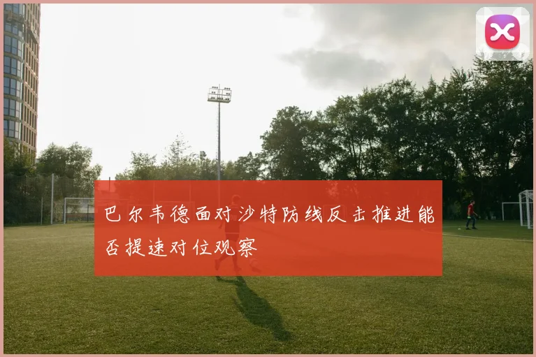 巴尔韦德面对沙特防线反击推进能否提速对位观察
