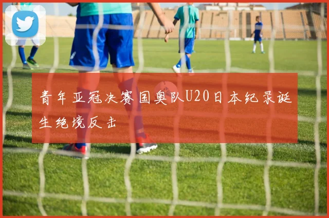 青年亚冠决赛国奥队U20日本纪录诞生绝境反击