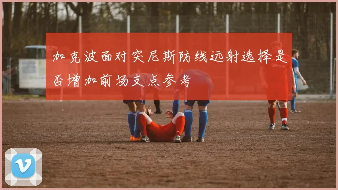 加克波面对突尼斯防线远射选择是否增加前场支点参考