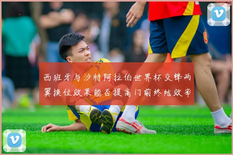 西班牙与沙特阿拉伯世界杯交锋两翼换位效果能否提高门前终结效率