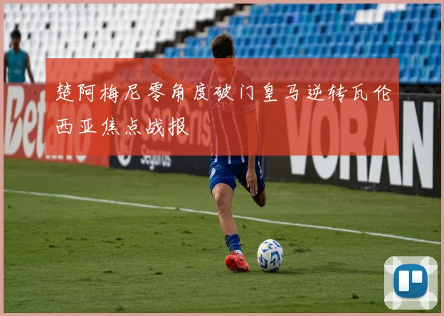 楚阿梅尼零角度破门皇马逆转瓦伦西亚焦点战报