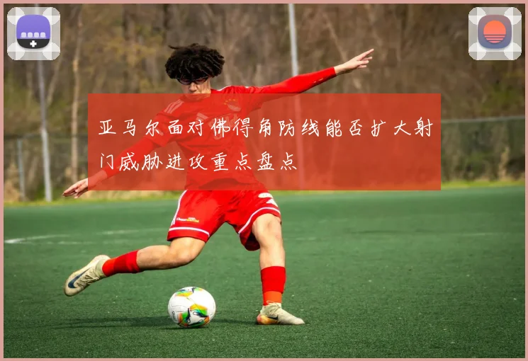 亚马尔面对佛得角防线能否扩大射门威胁进攻重点盘点