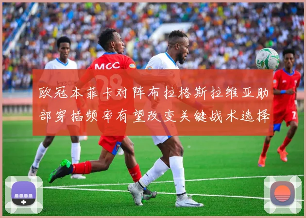 欧冠本菲卡对阵布拉格斯拉维亚肋部穿插频率有望改变关键战术选择