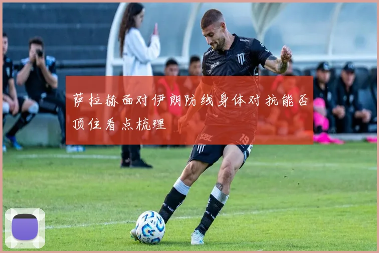 萨拉赫面对伊朗防线身体对抗能否顶住看点梳理