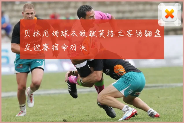 贝林厄姆球衣致敬英格兰客场翻盘友谊赛宿命对决
