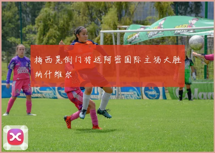 梅西晃倒门将迈阿密国际主场大胜纳什维尔