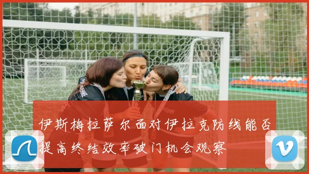 伊斯梅拉萨尔面对伊拉克防线能否提高终结效率破门机会观察
