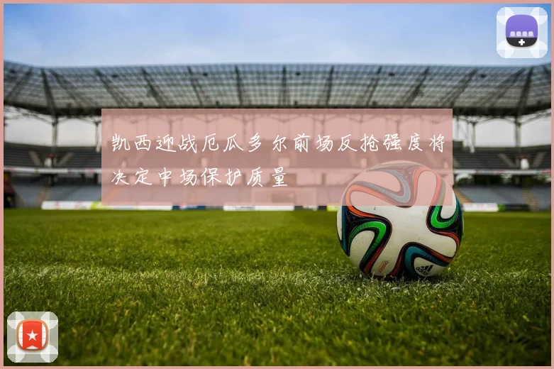 凯西迎战厄瓜多尔前场反抢强度将决定中场保护质量