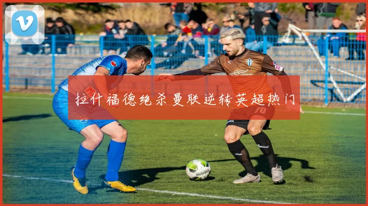 拉什福德绝杀曼联逆转英超热门