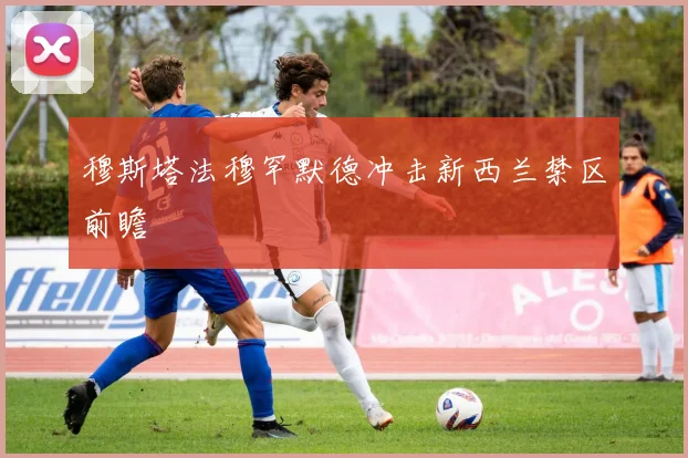穆斯塔法穆罕默德冲击新西兰禁区前瞻